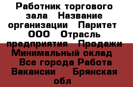 Работник торгового зала › Название организации ­ Паритет, ООО › Отрасль предприятия ­ Продажи › Минимальный оклад ­ 1 - Все города Работа » Вакансии   . Брянская обл.